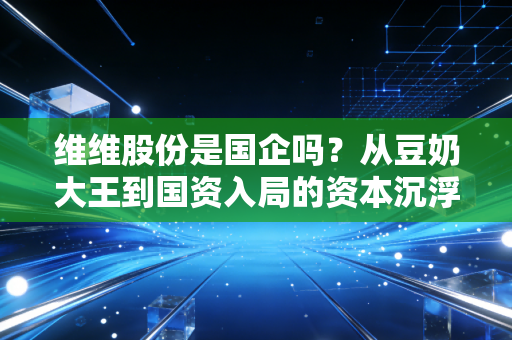 维维股份是国企吗？从豆奶大王到国资入局的资本沉浮录