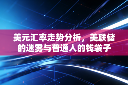 美元汇率走势分析，美联储的迷雾与普通人的钱袋子