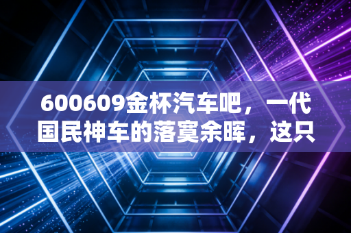 600609金杯汽车吧，一代国民神车的落寞余晖，这只股究竟是机会还是深坑？