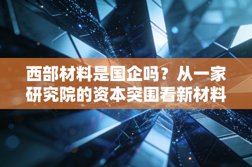 西部材料是国企吗?从一家研究院的资本突围看新材料赛道的机遇与陷阱