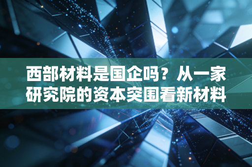 西部材料是国企吗?从一家研究院的资本突围看新材料赛道的机遇与陷阱