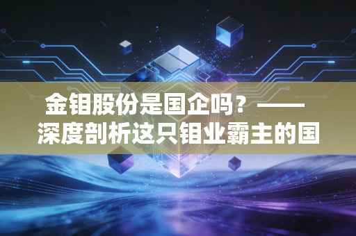 金钼股份是国企吗?—— 深度剖析这只钼业霸主的国资底色与周期宿命