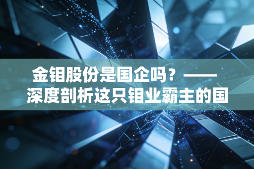 金钼股份是国企吗?—— 深度剖析这只钼业霸主的国资底色与周期宿命