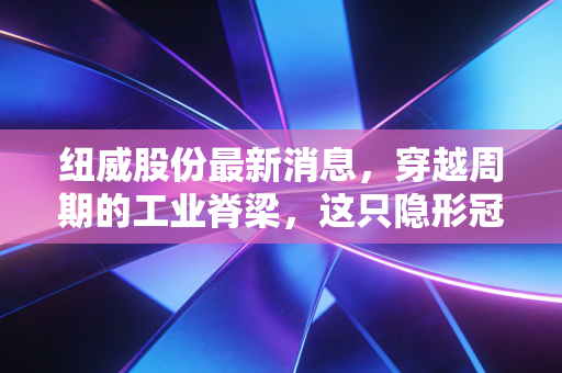 纽威股份最新消息,穿越周期的工业脊梁,这只隐形冠军还值得重仓吗?