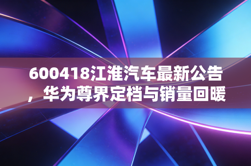 600418江淮汽车最新公告，华为尊界定档与销量回暖，这家老牌车企的第二春真的来了吗？