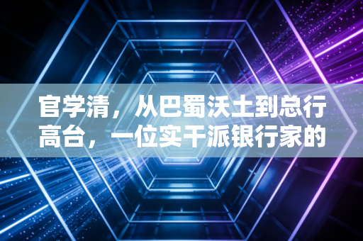 官学清,从巴蜀沃土到总行高台,一位实干派银行家的进阶与突围