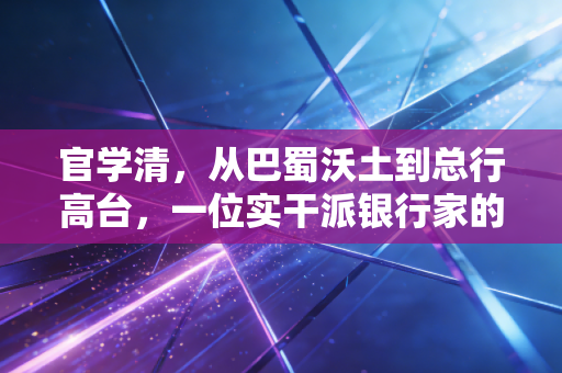 官学清，从巴蜀沃土到总行高台，一位实干派银行家的进阶与突围