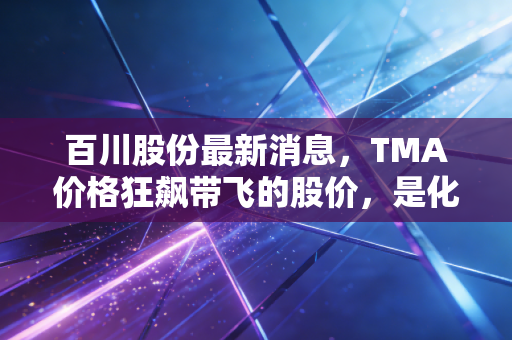 百川股份最新消息,TMA价格狂飙带飞的股价,是化工茅台的崛起还是周期狂欢?