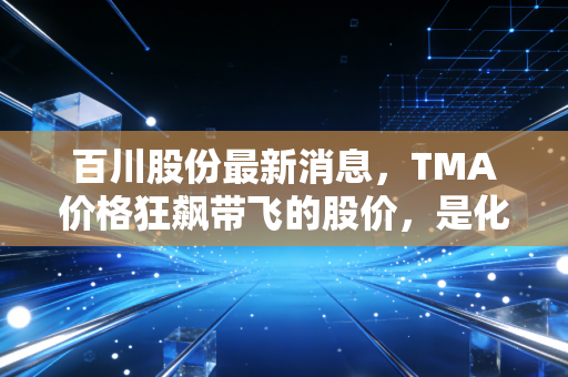 百川股份最新消息,TMA价格狂飙带飞的股价,是化工茅台的崛起还是周期狂欢?