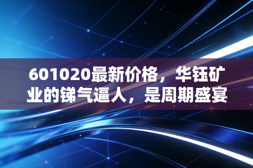 601020最新价格,华钰矿业的锑气逼人,是周期盛宴还是最后的狂欢?