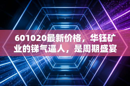601020最新价格,华钰矿业的锑气逼人,是周期盛宴还是最后的狂欢?
