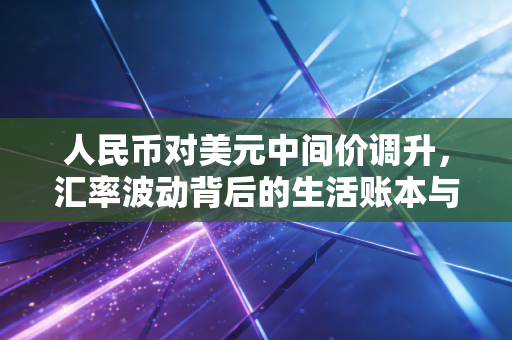人民币对美元中间价调升,汇率波动背后的生活账本与经济信号