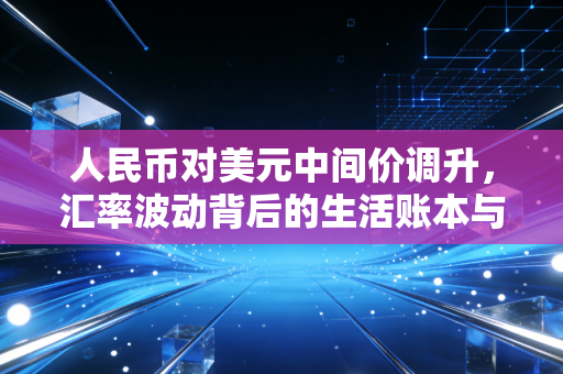 人民币对美元中间价调升,汇率波动背后的生活账本与经济信号