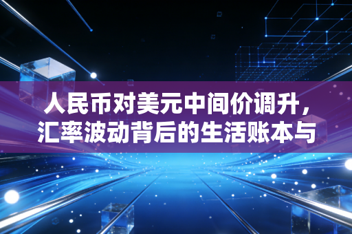 人民币对美元中间价调升，汇率波动背后的生活账本与经济信号