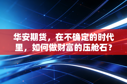 华安期货,在不确定的时代里,如何做财富的压舱石?