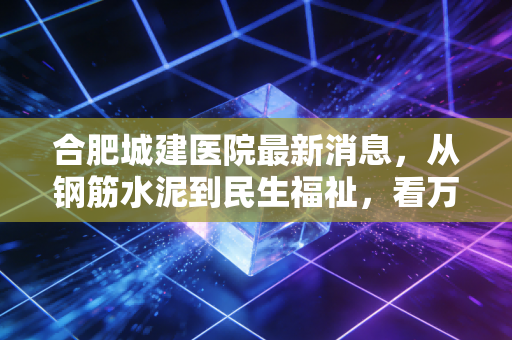 合肥城建医院最新消息，从钢筋水泥到民生福祉，看万亿城市的医疗基建账本