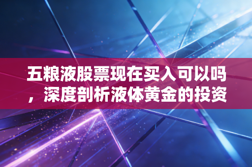 五粮液股票现在买入可以吗,深度剖析液体黄金的投资逻辑与当下抉择
