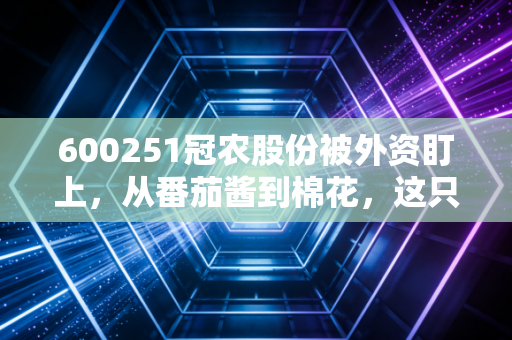 600251冠农股份被外资盯上,从番茄酱到棉花,这只新疆隐形冠军到底藏着什么秘密?