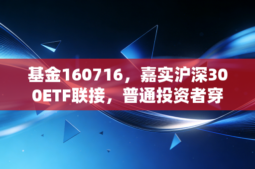 基金160716,嘉实沪深300ETF联接,普通投资者穿越牛熊的钝刀与利器