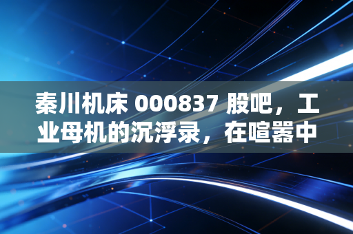 秦川机床 000837 股吧,工业母机的沉浮录,在喧嚣中寻找硬科技的长期主义