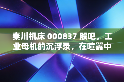 秦川机床 000837 股吧，工业母机的沉浮录，在喧嚣中寻找硬科技的长期主义