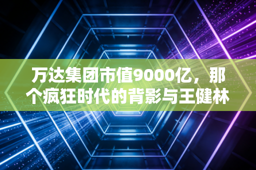 万达集团市值9000亿,那个疯狂时代的背影与王健林的壮士断腕