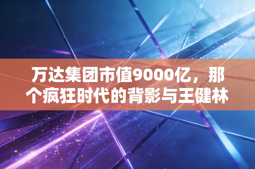 万达集团市值9000亿，那个疯狂时代的背影与王健林的壮士断腕