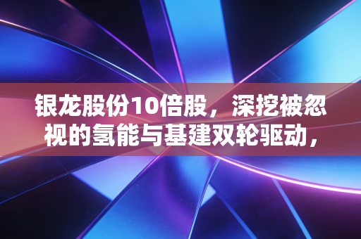 银龙股份10倍股,深挖被忽视的氢能与基建双轮驱动,这只隐形冠军能飞多高?