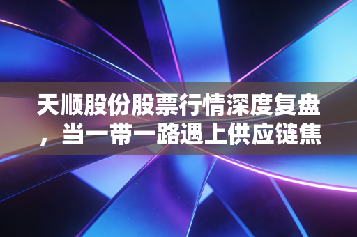 天顺股份股票行情深度复盘,当一带一路遇上供应链焦虑,这碗面到底香不香?