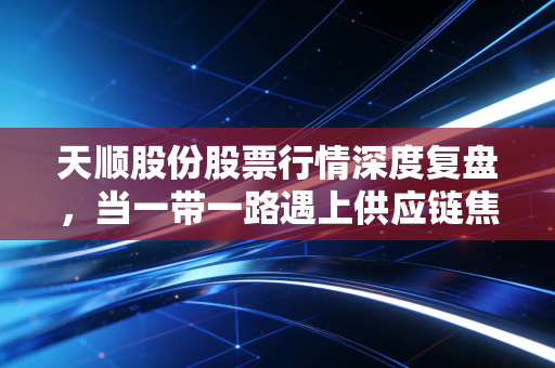 天顺股份股票行情深度复盘，当一带一路遇上供应链焦虑，这碗面到底香不香？
