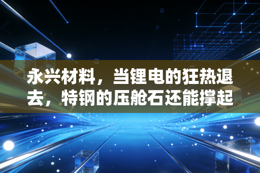 永兴材料，当锂电的狂热退去，特钢的压舱石还能撑起多大的投资想象空间？