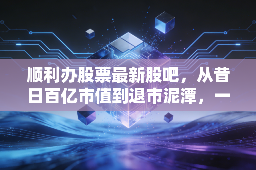 顺利办股票最新股吧,从昔日百亿市值到退市泥潭,一场关于信任与贪婪的残酷博弈