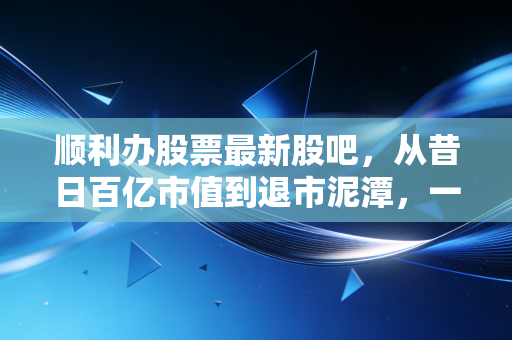 顺利办股票最新股吧,从昔日百亿市值到退市泥潭,一场关于信任与贪婪的残酷博弈