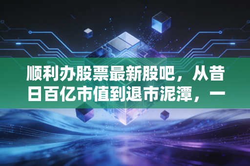 顺利办股票最新股吧，从昔日百亿市值到退市泥潭，一场关于信任与贪婪的残酷博弈