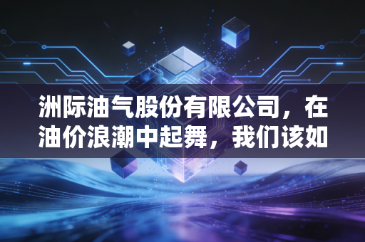 洲际油气股份有限公司,在油价浪潮中起舞,我们该如何读懂这家出海找油的孤勇者?