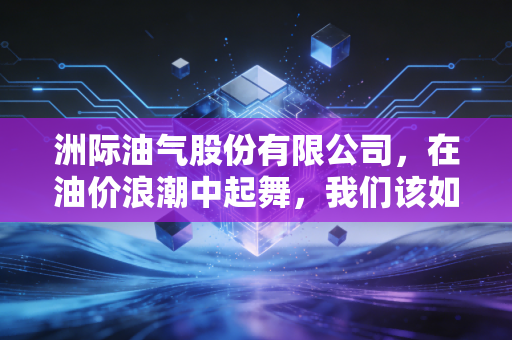 洲际油气股份有限公司，在油价浪潮中起舞，我们该如何读懂这家出海找油的孤勇者？