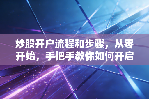 炒股开户流程和步骤，从零开始，手把手教你如何开启投资之路
