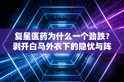 复星医药为什么一个劲跌?剥开白马外衣下的隐忧与阵痛