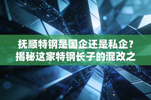 抚顺特钢是国企还是私企?揭秘这家特钢长子的混改之路与投资逻辑