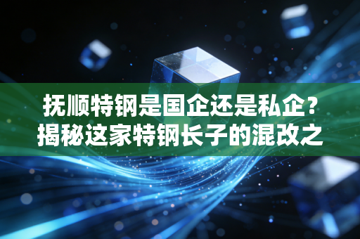 抚顺特钢是国企还是私企?揭秘这家特钢长子的混改之路与投资逻辑