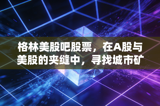 格林美股吧股票，在A股与美股的夹缝中，寻找城市矿山的真正价值