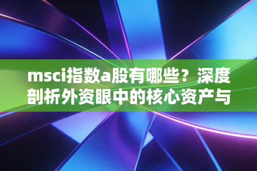 msci指数a股有哪些?深度剖析外资眼中的核心资产与投资逻辑