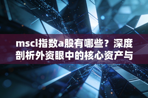 msci指数a股有哪些?深度剖析外资眼中的核心资产与投资逻辑