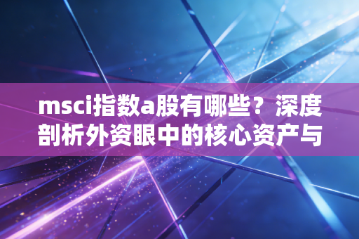 msci指数a股有哪些？深度剖析外资眼中的核心资产与投资逻辑