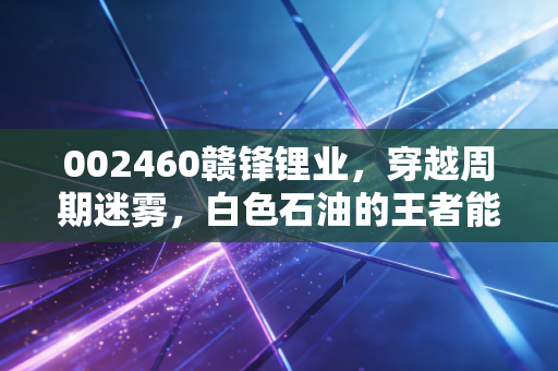 002460赣锋锂业，穿越周期迷雾，白色石油的王者能否再次起舞？