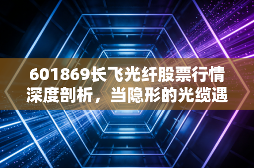 601869长飞光纤股票行情深度剖析，当隐形的光缆遇上AI狂潮，这只票到底值不值得拿？
