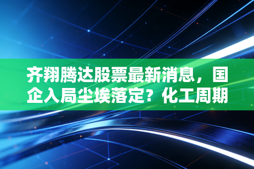 齐翔腾达股票最新消息,国企入局尘埃落定?化工周期拐点下的投资机会深度解析