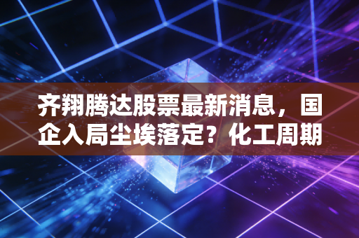 齐翔腾达股票最新消息，国企入局尘埃落定？化工周期拐点下的投资机会深度解析