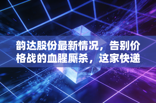 韵达股份最新情况,告别价格战的血腥厮杀,这家快递巨头是否迎来了真正的价值回归?