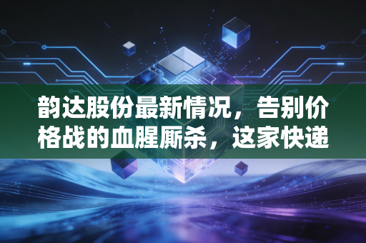 韵达股份最新情况,告别价格战的血腥厮杀,这家快递巨头是否迎来了真正的价值回归?